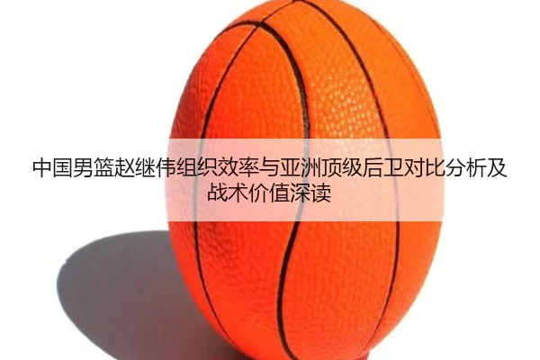 中国男篮赵继伟组织效率与亚洲顶级后卫对比分析及战术价值深读
