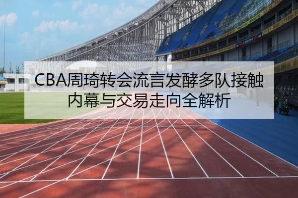 CBA周琦转会流言发酵多队接触内幕与交易走向全解析