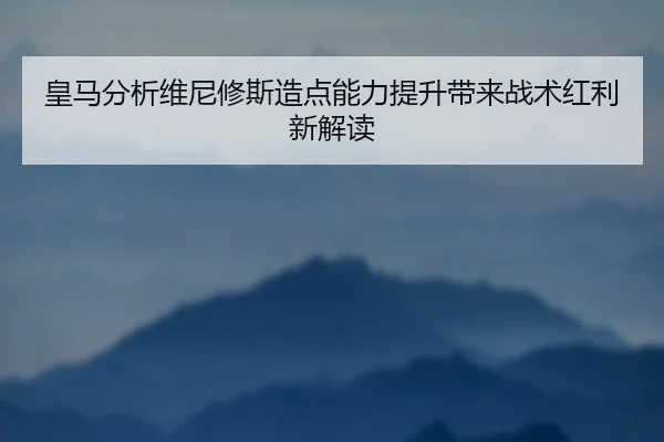 皇马分析维尼修斯造点能力提升带来战术红利新解读