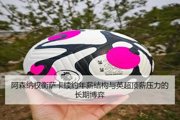 阿森纳权衡萨卡续约年薪结构与英超顶薪压力的长期博弈