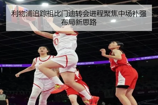 利物浦追踪祖比门迪转会进程聚焦中场补强布局新思路