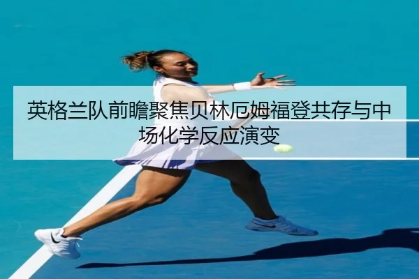 英格兰队前瞻聚焦贝林厄姆福登共存与中场化学反应演变