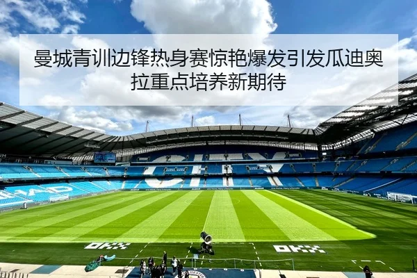 曼城青训边锋热身赛惊艳爆发引发瓜迪奥拉重点培养新期待